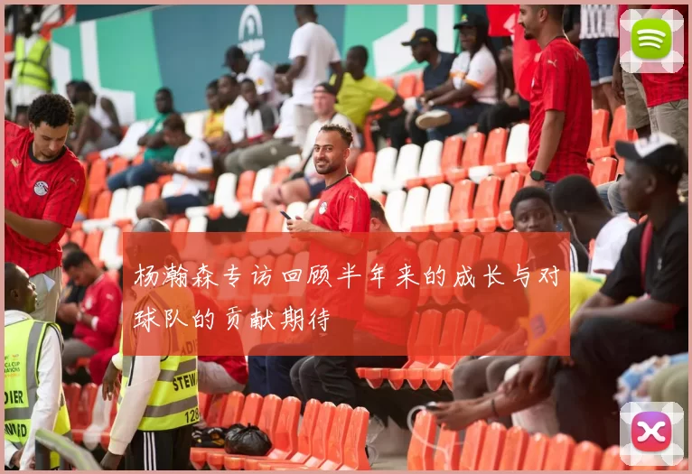 杨瀚森专访回顾半年来的成长与对球队的贡献期待