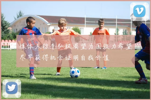 媒体人称李弘权渴望为国效力希望尽早获得机会证明自我价值