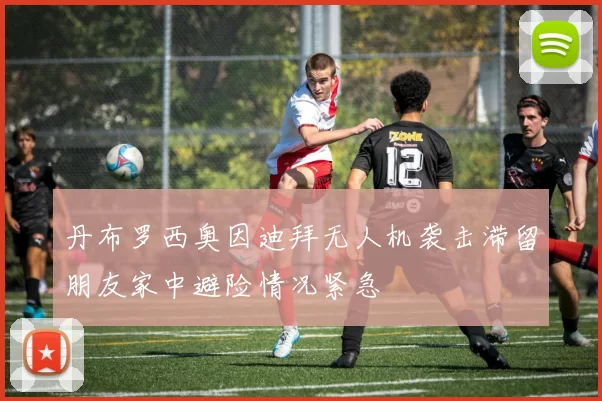 丹布罗西奥因迪拜无人机袭击滞留朋友家中避险情况紧急
