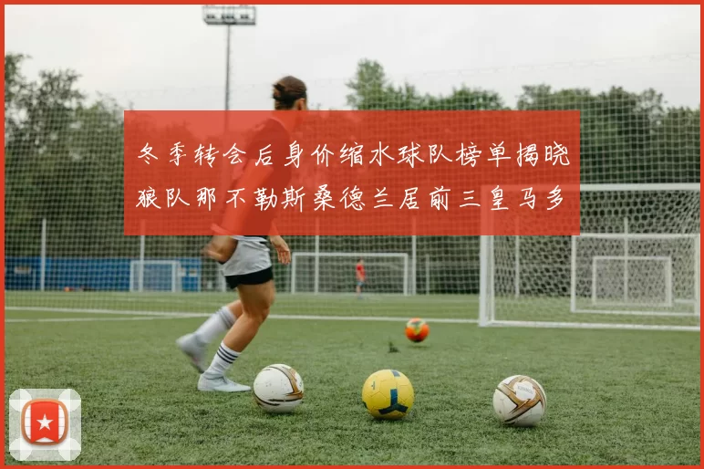 冬季转会后身价缩水球队榜单揭晓狼队那不勒斯桑德兰居前三皇马多特也在其中