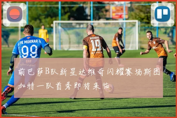 前巴萨B队新星达维奇闪耀赛场斯图加特一队首秀即将来临