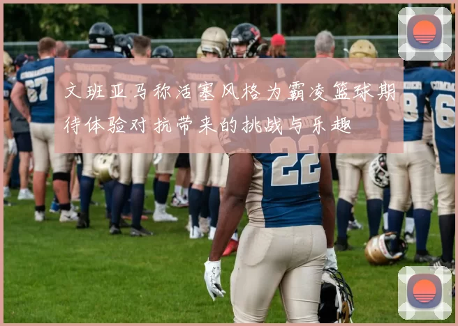 文班亚马称活塞风格为霸凌篮球期待体验对抗带来的挑战与乐趣