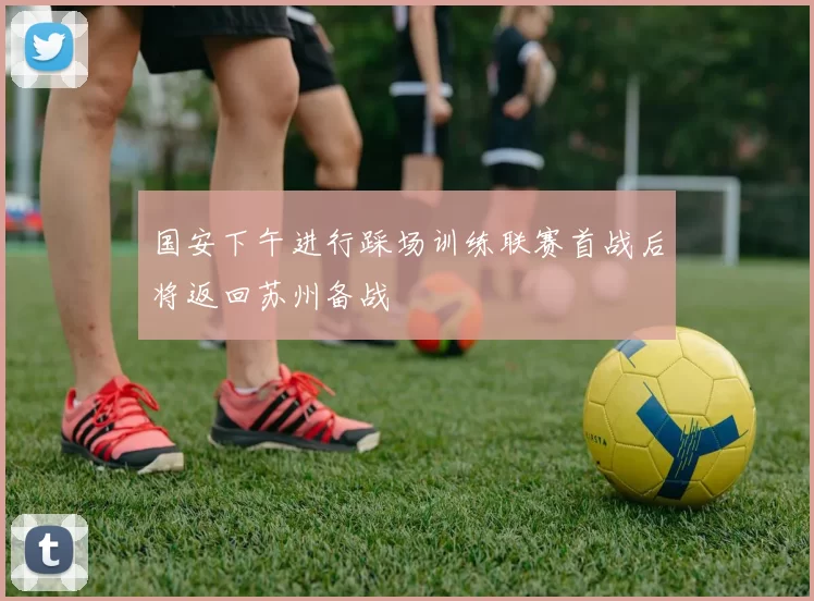 国安下午进行踩场训练联赛首战后将返回苏州备战