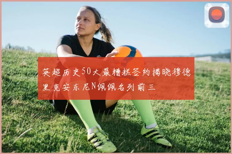 英超历史50大最糟糕签约揭晓穆德里克安东尼N佩佩名列前三