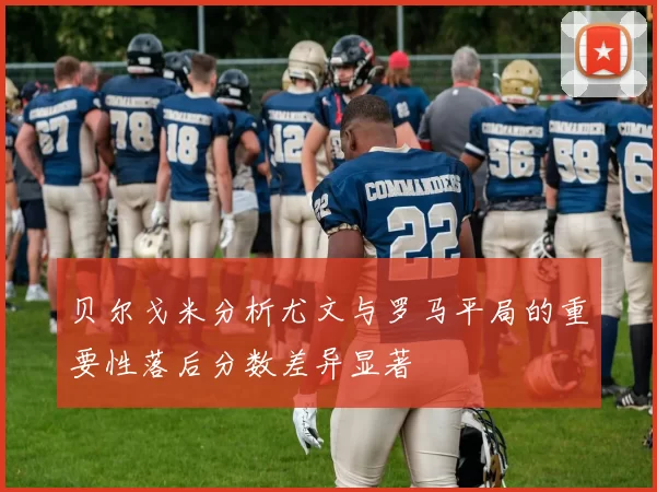 贝尔戈米分析尤文与罗马平局的重要性落后分数差异显著