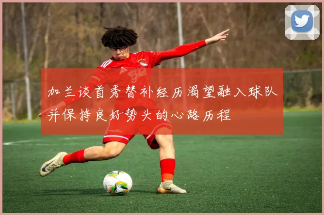 加兰谈首秀替补经历渴望融入球队并保持良好势头的心路历程