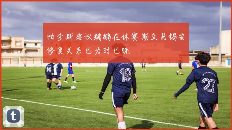 帕金斯建议鹈鹕在休赛期交易锡安修复关系已为时已晚
