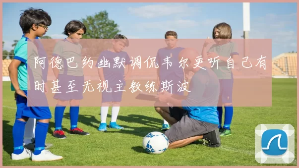 阿德巴约幽默调侃韦尔更听自己有时甚至无视主教练斯波