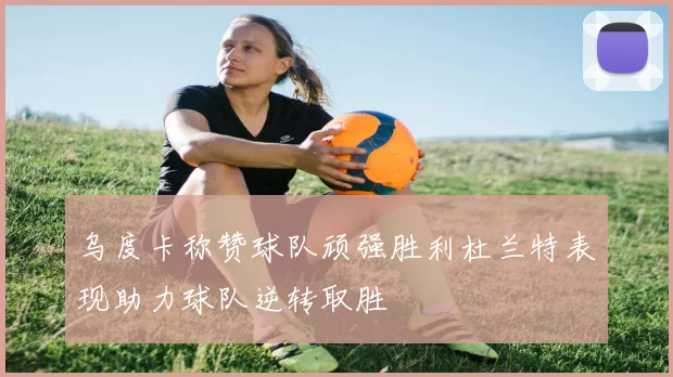 乌度卡称赞球队顽强胜利杜兰特表现助力球队逆转取胜