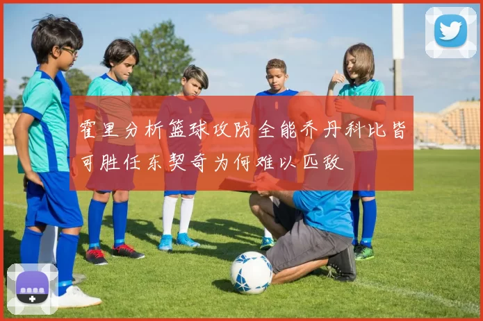 霍里分析篮球攻防全能乔丹科比皆可胜任东契奇为何难以匹敌