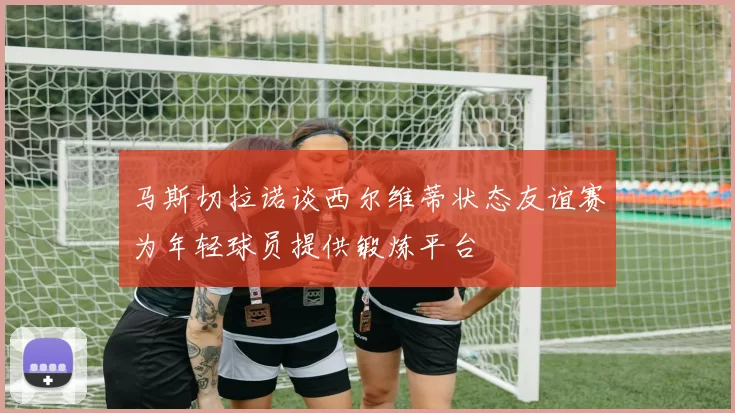 马斯切拉诺谈西尔维蒂状态友谊赛为年轻球员提供锻炼平台