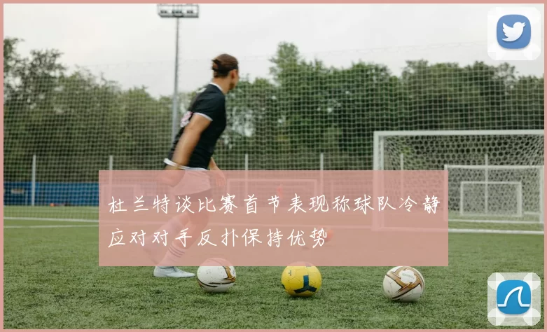 杜兰特谈比赛首节表现称球队冷静应对对手反扑保持优势
