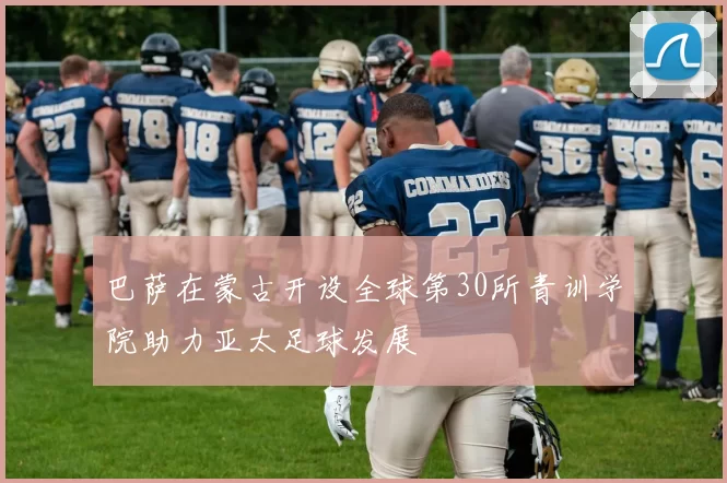 巴萨在蒙古开设全球第30所青训学院助力亚太足球发展